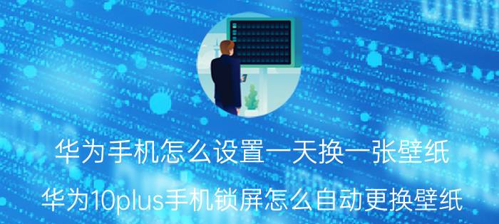 华为手机怎么设置一天换一张壁纸 华为10plus手机锁屏怎么自动更换壁纸？